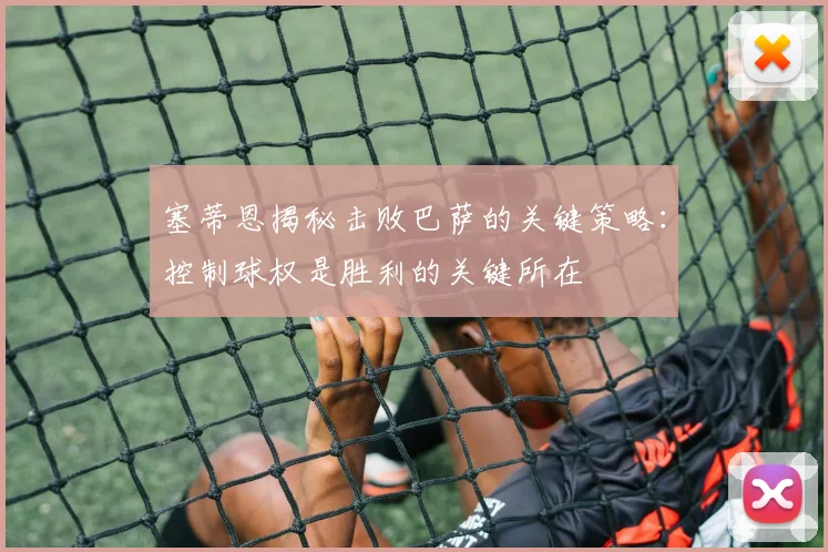 塞蒂恩揭秘击败巴萨的关键策略：控制球权是胜利的关键所在