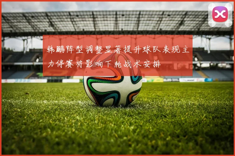 韩鹏阵型调整显著提升球队表现主力停赛将影响下轮战术安排