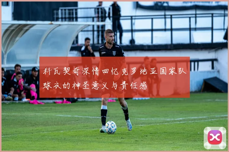 科瓦契奇深情回忆克罗地亚国家队球衣的神圣意义与责任感