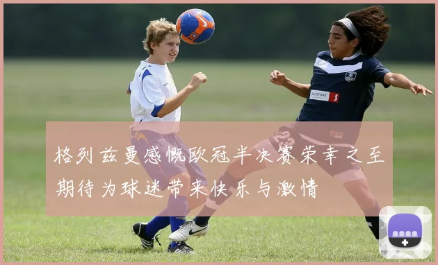 格列兹曼感慨欧冠半决赛荣幸之至期待为球迷带来快乐与激情