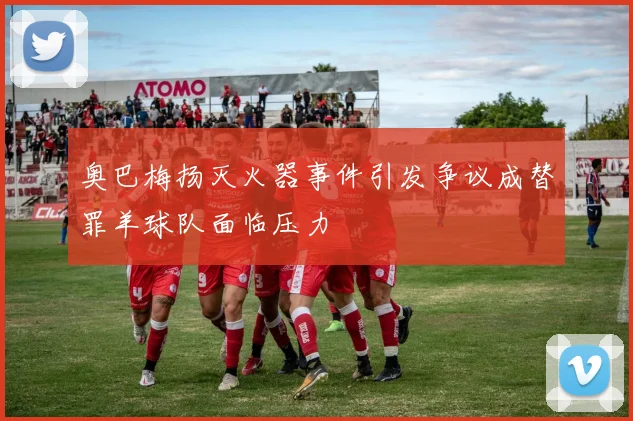 奥巴梅扬灭火器事件引发争议成替罪羊球队面临压力
