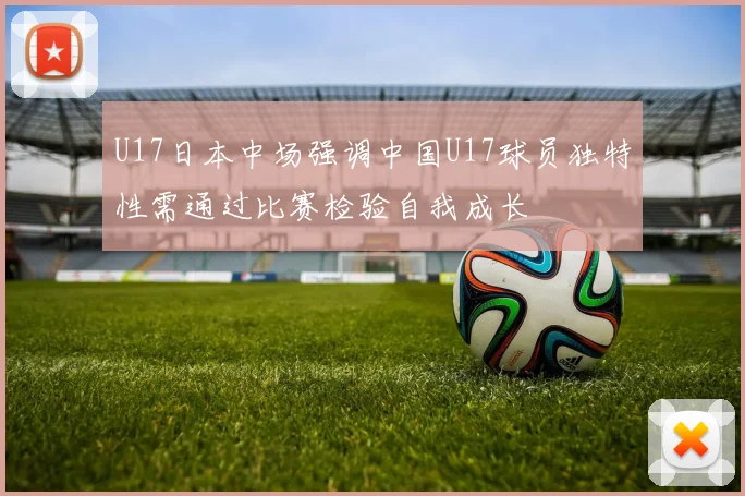 U17日本中场强调中国U17球员独特性需通过比赛检验自我成长