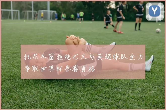 托尼冬窗拒绝尤文与英超球队全力争取世界杯参赛资格