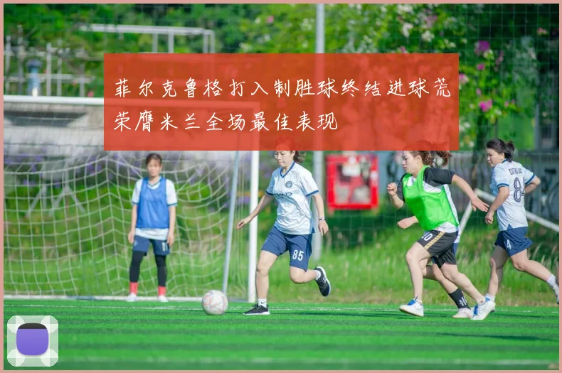 菲尔克鲁格打入制胜球终结进球荒荣膺米兰全场最佳表现