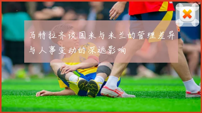 马特拉齐谈国米与米兰的管理差异与人事变动的深远影响