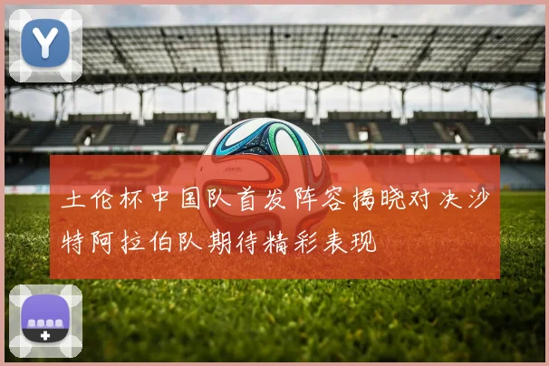 土伦杯中国队首发阵容揭晓对决沙特阿拉伯队期待精彩表现