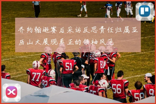 乔约翰逊赛后采访反思责任归属亚历山大展现真正的领袖风范
