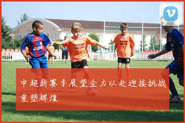 中超新赛季展望全力以赴迎接挑战重塑辉煌