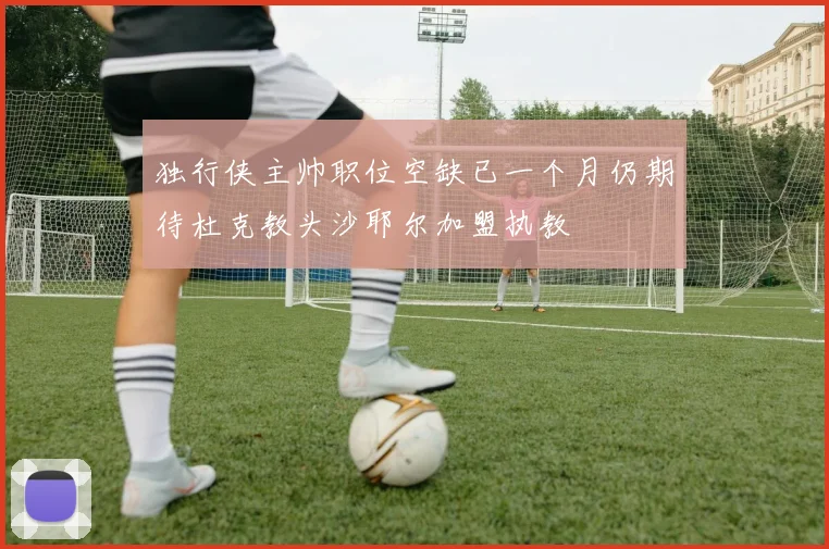 独行侠主帅职位空缺已一个月仍期待杜克教头沙耶尔加盟执教