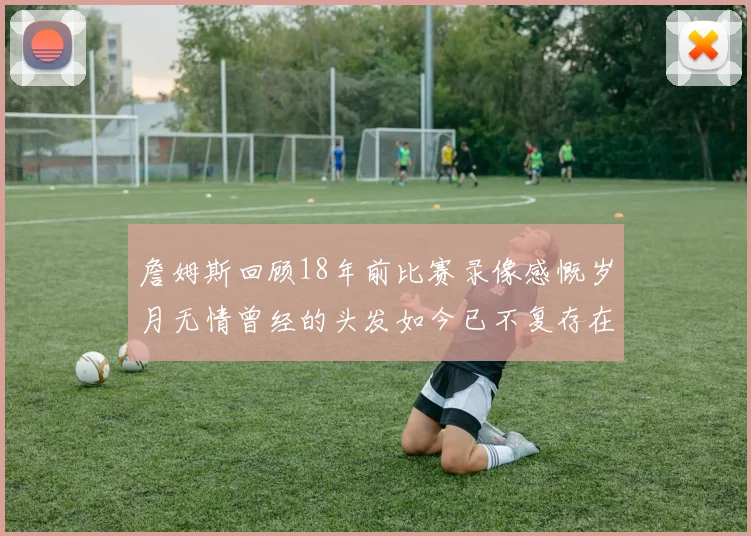 詹姆斯回顾18年前比赛录像感慨岁月无情曾经的头发如今已不复存在