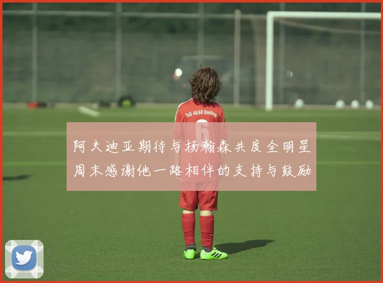 阿夫迪亚期待与杨瀚森共度全明星周末感谢他一路相伴的支持与鼓励